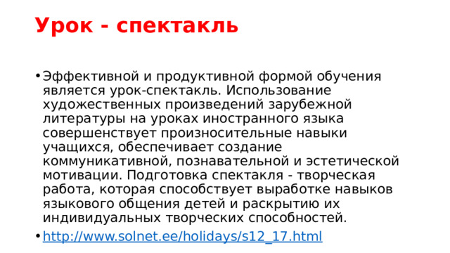 Урок - спектакль   Эффективной и продуктивной формой обучения является урок-спектакль. Использование художественных произведений зарубежной литературы на уроках иностранного языка совершенствует произносительные навыки учащихся, обеспечивает создание коммуникативной, познавательной и эстетической мотивации. Подготовка спектакля - творческая работа, которая способствует выработке навыков языкового общения детей и раскрытию их индивидуальных творческих способностей. http://www.solnet.ee/holidays/s12_17.html 