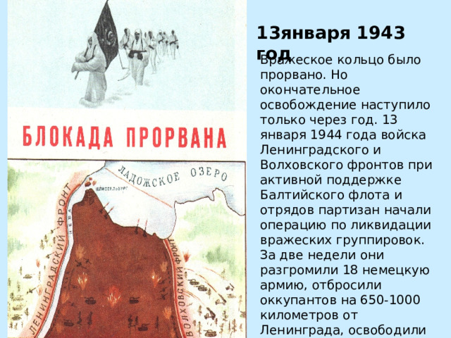 13января 1943 год Вражеское кольцо было прорвано. Но окончательное освобождение наступило только через год. 13 января 1944 года войска Ленинградского и Волховского фронтов при активной поддержке Балтийского флота и отрядов партизан начали операцию по ликвидации вражеских группировок. За две недели они разгромили 18 немецкую армию, отбросили оккупантов на 650-1000 километров от Ленинграда, освободили более 800 городов и деревень.  