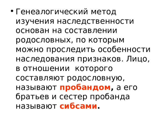 Генеалогический метод изучения наследственности основан на составлении родословных, по которым можно проследить особенности наследования признаков. Лицо, в отношении которого составляют родословную, называют пробандом , а его братьев и сестер пробанда называют сибсами . 