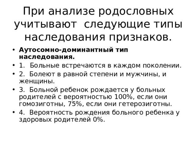 При анализе родословных учитывают следующие типы наследования признаков. Аутосомно-доминантный тип наследования. 1.  Больные встречаются в каждом поколении. 2. Болеют в равной степени и мужчины, и женщины. 3. Больной ребенок рождается у больных родителей с вероят­ностью 100%, если они гомозиготны, 75%, если они гетерози­готны. 4. Вероятность рождения больного ребенка у здоровых роди­телей 0%. 