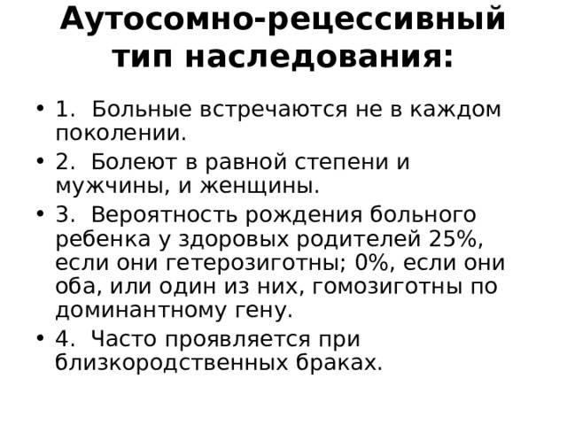 Аутосомно-рецессивный тип наследования:   1.  Больные встречаются не в каждом поколении. 2. Болеют в равной степени и мужчины, и женщины. 3. Вероятность рождения больного ребенка у здоровых роди­телей 25%, если они гетерозиготны; 0%, если они оба, или один из них, гомозиготны по доминантному гену. 4. Часто проявляется при близкородственных браках. 
