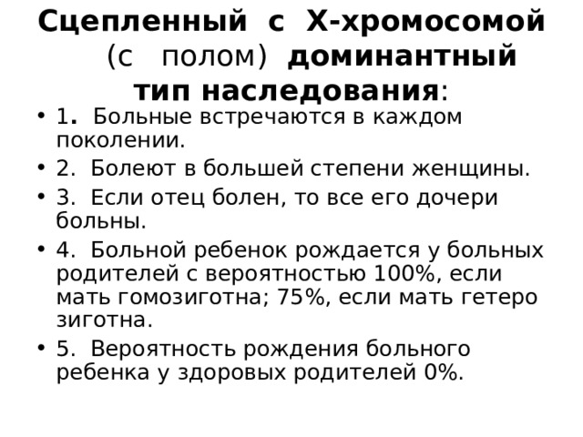 Сцепленный с X -хромосомой (с полом) доминантный тип наследования : 1 . Больные встречаются в каждом поколении. 2. Болеют в большей степени женщины. 3. Если отец болен, то все его дочери больны. 4. Больной ребенок рождается у больных родителей с ве­роятностью 100%, если мать гомозиготна; 75%, если мать гетеро­зиготна. 5. Вероятность рождения больного ребенка у здоровых роди­телей 0%. 