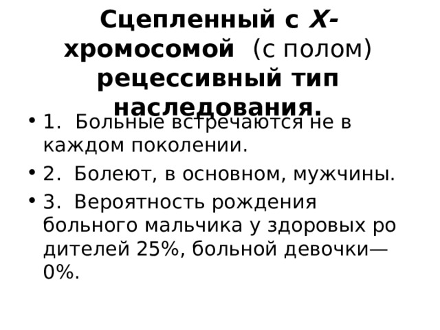Сцепленный с Х- хромосомой (с полом) рецессивный тип наследования. 1.  Больные встречаются не в каждом поколении. 2. Болеют, в основном, мужчины. 3. Вероятность рождения больного мальчика у здоровых ро­дителей 25%, больной девочки—0%. 