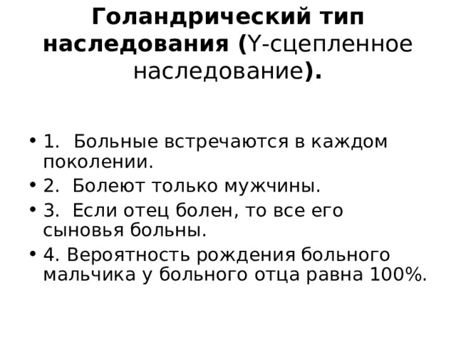 Голандрический тип наследования ( Y -сцепленное наследование ). 1.  Больные встречаются в каждом поколении. 2. Болеют только мужчины. 3. Если отец болен, то все его сыновья больны. 4. Вероятность рождения больного мальчика у больного отца равна 100%. 