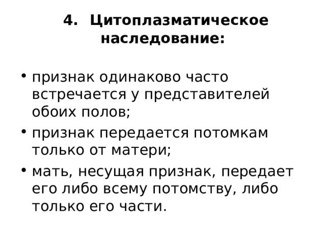  4.  Цитоплазматическое наследование:   признак одинаково часто встречается у представителей обоих полов; признак передается потомкам только от матери; мать, несущая признак, передает его либо всему по­томству, либо только его части. 