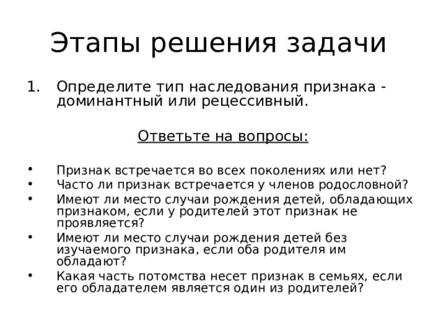 Этапы решения задачи Определите тип наследования признака - доминантный или рецессивный. Ответьте на вопросы:  Признак встречается во всех поколениях или нет? Часто ли признак встречается у членов родословной? Имеют ли место случаи рождения детей, обладающих  признаком, если у родителей этот признак не проявляется? Имеют ли место случаи рождения детей без изучаемого признака, если оба родителя им обладают? Какая часть потомства несет признак в семьях, если  его обладателем является один из родителей? 