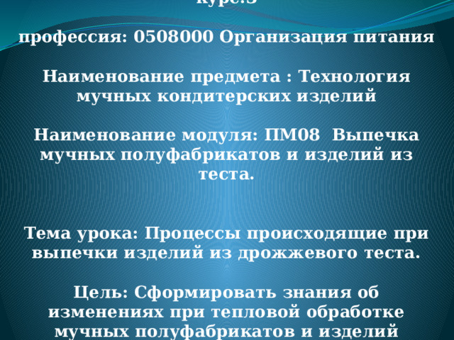 дата:03.04.2020 группа П-36 курс:3   профессия: 0508000 Организация питания   Наименование предмета : Технология мучных кондитерских изделий   Наименование модуля: ПМ08 Выпечка мучных полуфабрикатов и изделий из теста.    Тема урока: Процессы происходящие при выпечки изделий из дрожжевого теста.   Цель: Сформировать знания об изменениях при тепловой обработке мучных полуфабрикатов и изделий 