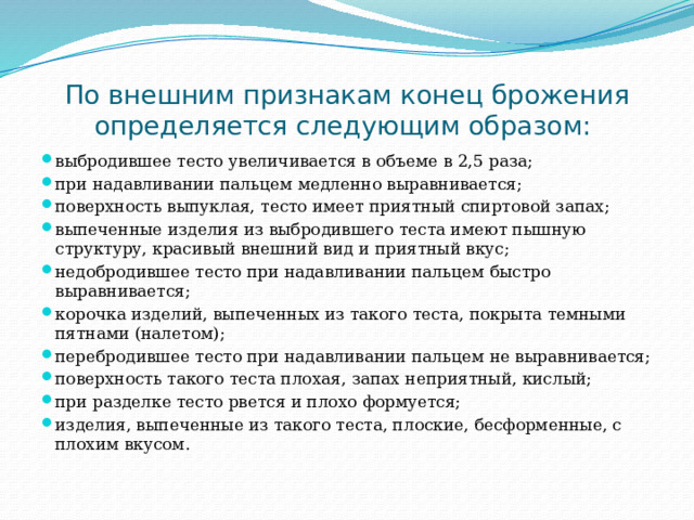 По внешним признакам конец брожения определяется следующим образом: выбродившее тесто увеличивается в объеме в 2,5 раза; при надавливании пальцем медленно выравнивается; поверхность выпуклая, тесто имеет приятный спиртовой запах; выпеченные изделия из выбродившего теста имеют пышную структуру, красивый внешний вид и приятный вкус; недобродившее тесто при надавливании пальцем быстро выравнивается; корочка изделий, выпеченных из такого теста, покрыта темными пятнами (налетом); перебродившее тесто при надавливании пальцем не выравнивается; поверхность такого теста плохая, запах неприятный, кислый; при разделке тесто рвется и плохо формуется; изделия, выпеченные из такого теста, плоские, бесформенные, с плохим вкусом. 