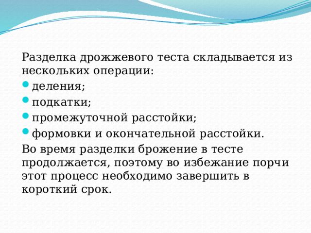 Разделка дрожжевого теста складывается из нескольких операции: деления; подкатки; промежуточной расстойки; формовки и окончательной расстойки. Во время разделки брожение в тесте продолжается, поэтому во избежание порчи этот процесс необходимо завершить в короткий срок. 