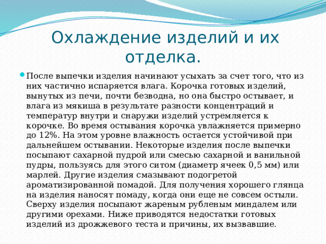  Охлаждение изделий и их отделка. После выпечки изделия начинают усыхать за счет того, что из них частично испаряется влага. Корочка готовых изделий, вынутых из печи, почти безводна, но она быстро остывает, и влага из мякиша в результате разности концентраций и температур внутри и снаружи изделий устремляется к корочке. Во время остывания корочка увлажняется примерно до 12%. На этом уровне влажность остается устойчивой при дальнейшем остывании. Некоторые изделия после выпечки посыпают сахарной пудрой или смесью сахарной и ванильной пудры, пользуясь для этого ситом (диаметр ячеек 0,5 мм) или марлей. Другие изделия смазывают подогретой ароматизированной помадой. Для получения хорошего глянца на изделия наносят помаду, когда они еще не совсем остыли. Сверху изделия посыпают жареным рубленым миндалем или другими орехами. Ниже приводятся недостатки готовых изделий из дрожжевого теста и причины, их вызвавшие. 