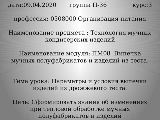 дата:09.04.2020 группа П-36 курс:3   профессия: 0508000 Организация питания   Наименование предмета : Технология мучных кондитерских изделий   Наименование модуля: ПМ08 Выпечка мучных полуфабрикатов и изделий из теста.    Тема урока: Параметры и условия выпечки изделий из дрожжевого теста.   Цель: Сформировать знания об изменениях при тепловой обработке мучных полуфабрикатов и изделий 