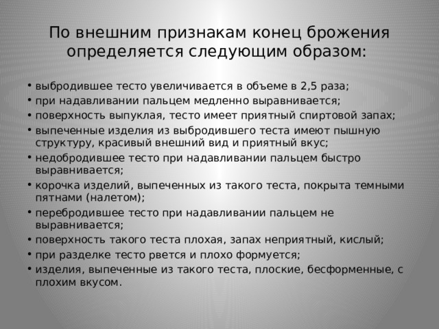По внешним признакам конец брожения определяется следующим образом: выбродившее тесто увеличивается в объеме в 2,5 раза; при надавливании пальцем медленно выравнивается; поверхность выпуклая, тесто имеет приятный спиртовой запах; выпеченные изделия из выбродившего теста имеют пышную структуру, красивый внешний вид и приятный вкус; недобродившее тесто при надавливании пальцем быстро выравнивается; корочка изделий, выпеченных из такого теста, покрыта темными пятнами (налетом); перебродившее тесто при надавливании пальцем не выравнивается; поверхность такого теста плохая, запах неприятный, кислый; при разделке тесто рвется и плохо формуется; изделия, выпеченные из такого теста, плоские, бесформенные, с плохим вкусом. 
