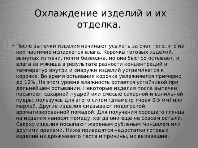  Охлаждение изделий и их отделка. После выпечки изделия начинают усыхать за счет того, что из них частично испаряется влага. Корочка готовых изделий, вынутых из печи, почти безводна, но она быстро остывает, и влага из мякиша в результате разности концентраций и температур внутри и снаружи изделий устремляется к корочке. Во время остывания корочка увлажняется примерно до 12%. На этом уровне влажность остается устойчивой при дальнейшем остывании. Некоторые изделия после выпечки посыпают сахарной пудрой или смесью сахарной и ванильной пудры, пользуясь для этого ситом (диаметр ячеек 0,5 мм) или марлей. Другие изделия смазывают подогретой ароматизированной помадой. Для получения хорошего глянца на изделия наносят помаду, когда они еще не совсем остыли. Сверху изделия посыпают жареным рубленым миндалем или другими орехами. Ниже приводятся недостатки готовых изделий из дрожжевого теста и причины, их вызвавшие. 