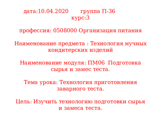 дата:10.04.2020 группа П-36 курс:3   профессия: 0508000 Организация питания   Наименование предмета : Технология мучных кондитерских изделий   Наименование модуля: ПМ06 Подготовка сырья и замес теста.   Тема урока: Технология приготовления заварного теста.   Цель: Изучить технологию подготовки сырья и замеса теста. 