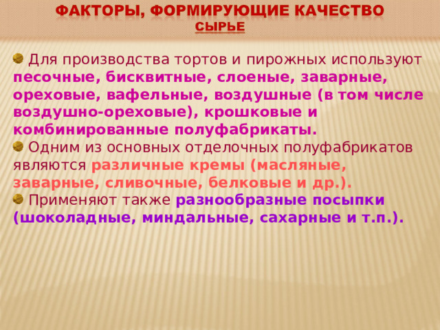  Для производства тортов и пирожных используют песочные, бисквитные, слоеные, заварные, ореховые, вафельные, воздушные (в том числе воздушно-ореховые), крошковые и комбинированные полуфабрикаты.  Одним из основных отделочных полуфабрикатов являются различные кремы (масляные, заварные, сливочные, белковые и др.).   Применяют также разнообразные посыпки (шоколадные, миндальные, сахарные и т.п.). 