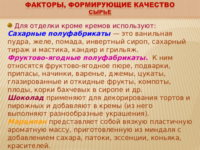  Для отделки кроме кремов используют: Сахарные полуфабрикаты — это ванильная пудра, желе, помада, инвертный сироп, сахарный тираж и мастика, кандир и грильяж. Фруктово-ягодные полуфабрикаты.  К ним относятся фруктово-ягодное пюре, подварки, припасы, начинки, варенье, джемы, цукаты, глазированные и откидные фрукты, компоты, плоды, корки бахчевых в сиропе и др. Шоколад  применяют для декорирования тортов и пирожных и добавляют в кремы (из него выполняют разнообразные украшения). Марципан представляет собой вязкую пластичную ароматную массу, приготовленную из миндаля с добавлением сахара, патоки, эссенции, коньяка, красителей. 