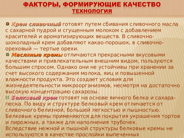  Крем сливочный  готовят путем сбивания сливочного масла с сахарной пудрой и сгущенным молоком с добавлением красителей и ароматизирующих веществ. В сливочно-шоколадный крем добавляют какао-порошок, в сливочно-ореховый — тертые орехи.  Масляные кремы  отличаются прекрасными вкусовыми качествами и привлекательным внешним видом, пользуются большим спросом. Однако они не устойчивы при хранении за счет высокого содержания молока, яиц и повышенной влажности продукта. Это создает условия для жизнедеятельности микроорганизмов, несмотря на достаточно высокую концентрацию сахарозы.  Белковый крем  готовят на основе яичного белка и сахара-песка. По виду и структуре белковый крем отличается от сливочного белизной, большей легкостью и пышностью. Белковые кремы применяются для покрытия украшения тортов и пирожных, а также для наполнения трубочек. Вследствие нежной и пышной структуры белковые кремы не используются в качестве прослойки выпеченных полуфабрикатов. Готовый белковый крем необходимо быстро использовать, так как он может потерять пышность. 