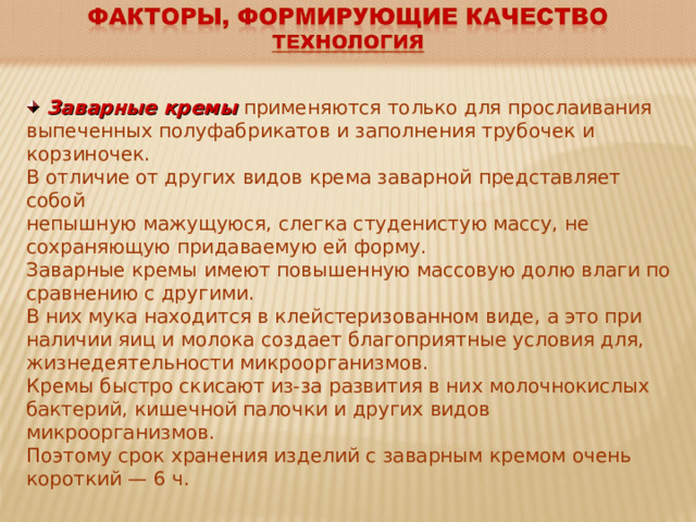  Заварные кремы  применяются только для прослаивания выпеченных полуфабрикатов и заполнения трубочек и корзиночек. В отличие от других видов крема заварной представляет собой непышную мажущуюся, слегка студенистую массу, не сохраняющую придаваемую ей форму. Заварные кремы имеют повышенную массовую долю влаги по сравнению с другими. В них мука находится в клейстеризованном виде, а это при наличии яиц и молока создает благоприятные условия для, жизнедеятельности микроорганизмов. Кремы быстро скисают из-за развития в них молочнокислых бактерий, кишечной палочки и других видов микроорганизмов. Поэтому срок хранения изделий с заварным кремом очень короткий — 6 ч. 
