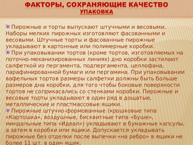  Пирожные и торты выпускают штучными и весовыми. Наборы мелких пирожных изготовляют фасованными и весовыми. Штучные торты и фасованные пирожные укладывают в картонные или полимерные коробки.  При упаковывании тортов (кроме тортов, изготовляемых на поточно-механизированных линиях) дно коробки застилают салфеткой из пергамента, подпергамента, целлофана, парафинированной бумаги или пергамина. При упаковывании вафельных тортов размеры салфетки должны быть больше размеров дна коробки, для того чтобы боковые поверхности тортов не соприкасались со стенками коробки. Пирожные и весовые торты укладывают в один ряд в дощатые, металлические и пластмассовые ящики.  Пирожные штучно-формованные (крошковые типа «Картошка», воздушные, бисквитные типа «Буше», миндальные типа «Идеал») укладывают в бумажные капсулы, а затем в коробки или ящики. Допускается укладывать пирожные без отделки после выпечки «на ребро» в ящики не более 11 шт. в один ящик. 