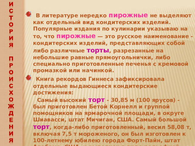  В литературе нередко пирожные не выделяют как отдельный вид кондитерских изделий. Популярные издания по кулинарии указываю на то, что пирожные — это русское наименование - кондитерских изделий, представляющих собой либо различные торты , разрезанные на небольшие равные прямоугольнички, либо специально приготовленные печенья с кремовой промазкой или начинкой.  Книга рекордов Гиннеса зафиксировала отдельные выдающиеся кондитерские достижения:  Самый высокий торт - 30,85 м (100 ярусов) - был приготовлен Бетой Корнелл и группой помощников на ярмарочной площади, в округе Шиавасси, штат Мичиган, США. Самый большой торт , когда-либо приготовленный, весил 58,08 т, включая 7,5 т мороженого, он был изготовлен к 100-летнему юбилею города Форт-Пайн, штат Алабама, США, и выполнен в виде рельефной копии штата. 