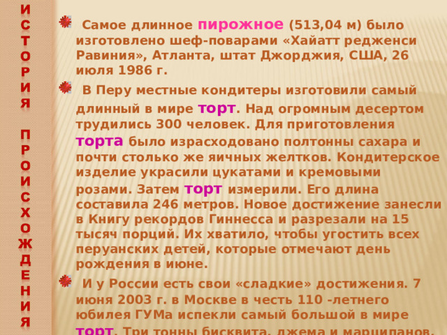  Самое длинное пирожное (513,04 м) было изготовлено шеф-поварами «Хайатт редженси Равиния», Атланта, штат Джорджия, США, 26 июля 1986 г.  В Перу местные кондитеры изготовили самый длинный в мире торт . Над огромным десертом трудились 300 человек. Для приготовления торта было израсходовано полтонны сахара и почти столько же яичных желтков. Кондитерское изделие украсили цукатами и кремовыми розами. Затем торт измерили. Его длина составила 246 метров. Новое достижение занесли в Книгу рекордов Гиннесса и разрезали на 15 тысяч порций. Их хватило, чтобы угостить всех перуанских детей, которые отмечают день рождения в июне.  И у России есть свои «сладкие» достижения. 7 июня 2003 г. в Москве в честь 110 -летнего юбилея ГУМа испекли самый большой в мире торт . Три тонны бисквита, джема и марципанов. Высота торта – три метра. Точный вес десерта-рекордсмена засвидетельствован экспертами из Книги рекордов Гиннеса. 