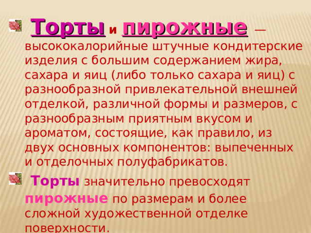  Торты и пирожные  — высококалорийные штучные конди­терские изделия с большим содержанием жира, сахара и яиц (либо только сахара и яиц) с разнообразной привлекательной внешней отделкой, различной формы и размеров, с разнообразным приятным вкусом и ароматом, состоящие, как правило, из двух основных компонентов: выпеченных и отделочных полуфабрикатов.  Торты значительно превосходят пирожные по размерам и бо­лее сложной художественной отделке поверхности. 