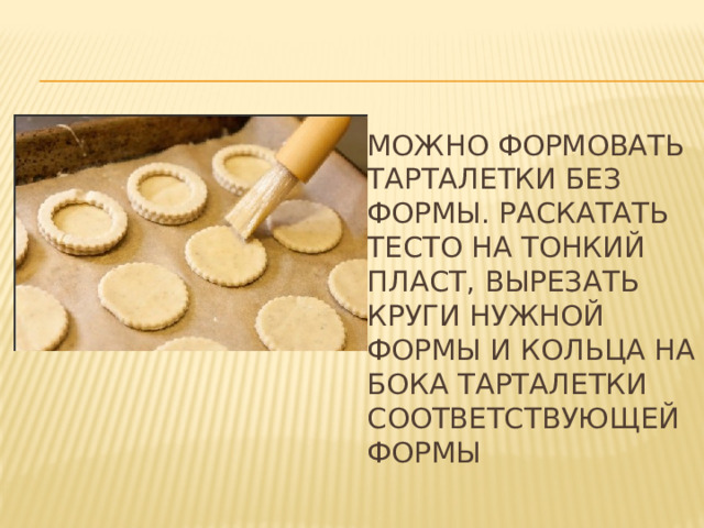 Можно формовать тарталетки без формы. Раскатать тесто на тонкий пласт, вырезать круги нужной формы и кольца на бока тарталетки соответствующей формы 