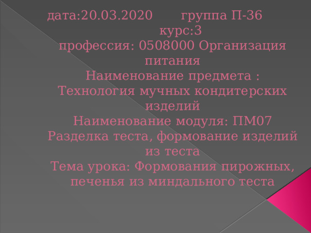 дата:20.03.2020 группа П-36 курс:3  профессия: 0508000 Организация питания  Наименование предмета : Технология мучных кондитерских изделий  Наименование модуля: ПМ07 Разделка теста, формование изделий из теста  Тема урока: Формования пирожных, печенья из миндального теста   