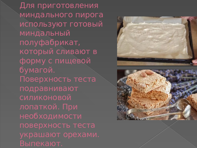 Для приготовления миндального пирога используют готовый миндальный полуфабрикат, который сливают в форму с пищевой бумагой. Поверхность теста подравнивают силиконовой лопаткой. При необходимости поверхность теста украшают орехами. Выпекают. 