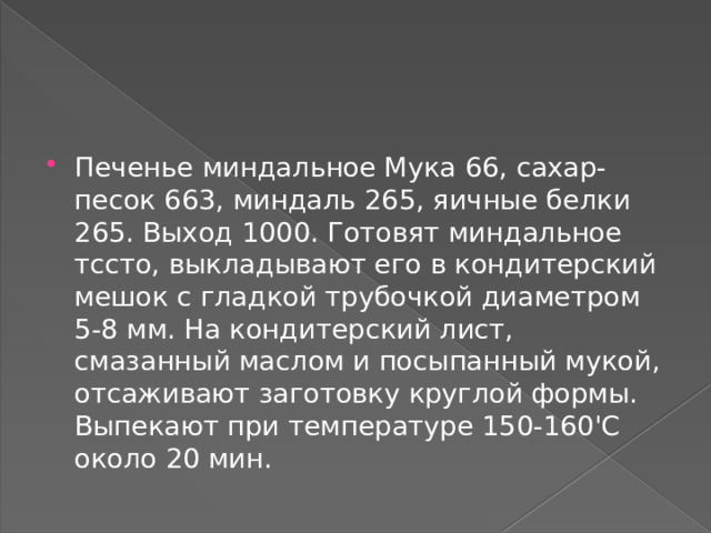 Печенье миндальное Мука 66, сахар-песок 663, миндаль 265, яичные белки 265. Выход 1000. Готовят миндальное тссто, выкладывают его в кондитерский мешок с гладкой трубочкой диаметром 5-8 мм. На кондитерский лист, смазанный маслом и посыпанный мукой, отсаживают заготовку круглой формы. Выпекают при температуре 150-160'С около 20 мин. 