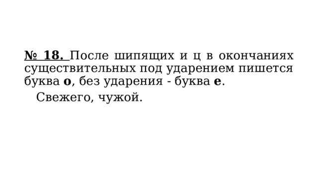 № 18. После шипящих и ц в окончаниях существительных под ударением пишется буква  о , без ударения - буква  е .  Свежего, чужой. 