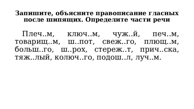Запишите, объясните правописание гласных после шипящих. Определите части речи  Плеч..м, ключ..м, чуж..й, печ..м, товарищ..м, ш..пот, свеж..го, плющ..м, больш..го, ш..рох, стереж..т, прич..ска, тяж..лый, колюч..го, подош..л, луч..м. 