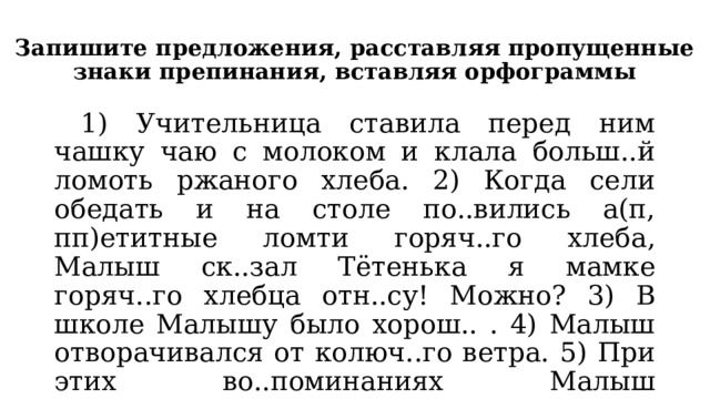 Запишите предложения, расставляя пропущенные знаки препинания, вставляя орфограммы  1) Учительница ставила перед ним чашку чаю с молоком и клала больш..й ломоть ржаного хлеба. 2) Когда сели обедать и на столе по..вились а(п, пп)етитные ломти горяч..го хлеба, Малыш ск..зал Тётенька я мамке горяч..го хлебца отн..су! Можно? 3) В школе Малышу было хорош.. . 4) Малыш отворачивался от колюч..го ветра. 5) При этих во..поминаниях Малыш з..туманивался, и его яс..ные глаза ст..новились печальны, как у больш..го.  