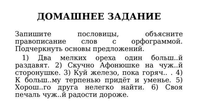 ДОМАШНЕЕ ЗАДАНИЕ Запишите пословицы, объясните правописание слов с орфограммой. Подчеркнуть основы предложений.  1) Два мелких ореха один больш..й раздавят. 2) Скучно Афонюшке на чуж..й сторонушке. 3) Куй железо, пока горяч.. . 4) К больш..му терпенью придёт и уменье. 5) Хорош..го друга нелегко найти. 6) Своя печаль чуж..й радости дороже. 