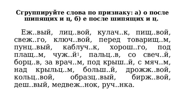 Сгруппируйте слова по признаку: а) о после шипящих и ц, б) е после шипящих и ц.   Еж..вый, лиц..вой, кулач..к, пищ..вой, свеж..го, ключ..вой, перед товарищ..м, пунц..вый, каблуч..к, хорош..го, под плащ..м, чуж..й 1 , пальц..в, со свеч..й, борц..в, за врач..м, под крыш..й, с мяч..м, над крыльц..м, больш..й, дрожж..вой, кольц..вой, образц..вый, бирж..вой, деш..вый, медвеж..нок, руч..нка. 