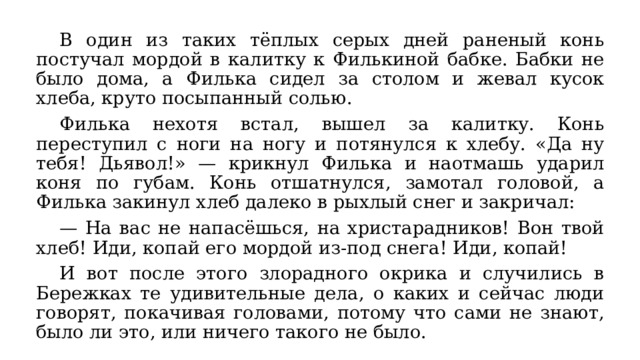  В один из таких тёплых серых дней раненый конь постучал мордой в калитку к Филькиной бабке. Бабки не было дома, а Филька сидел за столом и жевал кусок хлеба, круто посыпанный солью. Филька нехотя встал, вышел за калитку. Конь переступил с ноги на ногу и потянулся к хлебу. &laquo;Да ну тебя! Дьявол!&raquo; — крикнул Филька и наотмашь ударил коня по губам. Конь отшатнулся, замотал головой, а Филька закинул хлеб далеко в рыхлый снег и закричал: — На вас не напасёшься, на христарадников! Вон твой хлеб! Иди, копай его мордой из-под снега! Иди, копай! И вот после этого злорадного окрика и случились в Бережках те удивительные дела, о каких и сейчас люди говорят, покачивая головами, потому что сами не знают, было ли это, или ничего такого не было. 