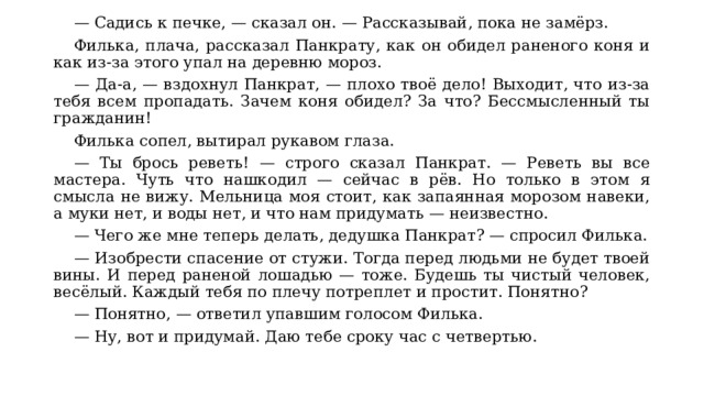  — Садись к печке, — сказал он. — Рассказывай, пока не замёрз. Филька, плача, рассказал Панкрату, как он обидел раненого коня и как из-за этого упал на деревню мороз. — Да-а, — вздохнул Панкрат, — плохо твоё дело! Выходит, что из-за тебя всем пропадать. Зачем коня обидел? За что? Бессмысленный ты гражданин! Филька сопел, вытирал рукавом глаза. — Ты брось реветь! — строго сказал Панкрат. — Реветь вы все мастера. Чуть что нашкодил — сейчас в рёв. Но только в этом я смысла не вижу. Мельница моя стоит, как запаянная морозом навеки, а муки нет, и воды нет, и что нам придумать — неизвестно. — Чего же мне теперь делать, дедушка Панкрат? — спросил Филька. — Изобрести спасение от стужи. Тогда перед людьми не будет твоей вины. И перед раненой лошадью — тоже. Будешь ты чистый человек, весёлый. Каждый тебя по плечу потреплет и простит. Понятно? — Понятно, — ответил упавшим голосом Филька. — Ну, вот и придумай. Даю тебе сроку час с четвертью. 