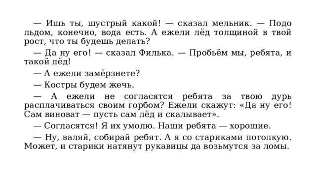  — Ишь ты, шустрый какой! — сказал мельник. — Подо льдом, конечно, вода есть. А ежели лёд толщиной в твой рост, что ты будешь делать? — Да ну его! — сказал Филька. — Пробьём мы, ребята, и такой лёд! — А ежели замёрзнете? — Костры будем жечь. — А ежели не согласятся ребята за твою дурь расплачиваться своим горбом? Ежели скажут: &laquo;Да ну его! Сам виноват — пусть сам лёд и скалывает&raquo;. — Согласятся! Я их умолю. Наши ребята — хорошие. — Ну, валяй, собирай ребят. А я со стариками потолкую. Может, и старики натянут рукавицы да возьмутся за ломы. 