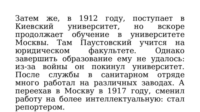 Затем же, в 1912 году, поступает в Киевский университет, но вскоре продолжает обучение в университете Москвы. Там Паустовский учится на юридическом факультете. Однако завершить образование ему не удалось: из-за войны он покинул университет. После службы в санитарном отряде много работал на различных заводах. А переехав в Москву в 1917 году, сменил работу на более интеллектуальную: стал репортером. 