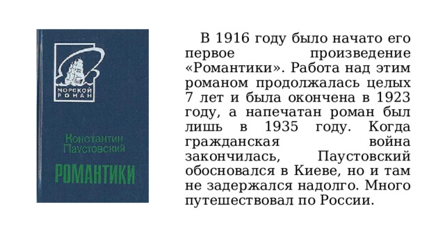  В 1916 году было начато его первое произведение &laquo;Романтики&raquo;. Работа над этим романом продолжалась целых 7 лет и была окончена в 1923 году, а напечатан роман был лишь в 1935 году. Когда гражданская война закончилась, Паустовский обосновался в Киеве, но и там не задержался надолго. Много путешествовал по России. 