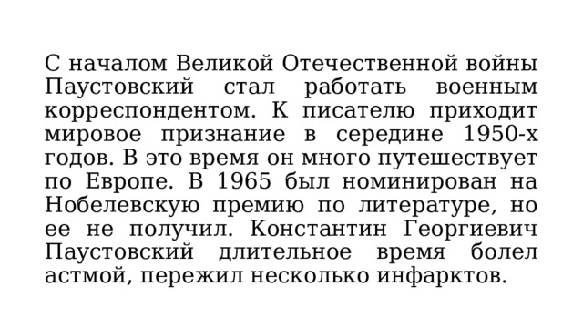 С началом Великой Отечественной войны Паустовский стал работать военным корреспондентом. К писателю приходит мировое признание в середине 1950-х годов. В это время он много путешествует по Европе. В 1965 был номинирован на Нобелевскую премию по литературе, но ее не получил. Константин Георгиевич Паустовский длительное время болел астмой, пережил несколько инфарктов. 