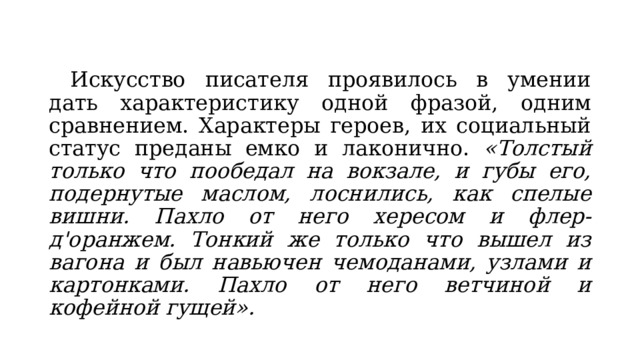  Искусство писателя проявилось в умении дать характеристику одной фразой, одним сравнением. Характеры героев, их социальный статус преданы емко и лаконично. «Толстый только что пообедал на вокзале, и губы его, подернутые маслом, лоснились, как спелые вишни. Пахло от него хересом и флер-д'оранжем. Тонкий же только что вышел из вагона и был навьючен чемоданами, узлами и картонками. Пахло от него ветчиной и кофейной гущей». 