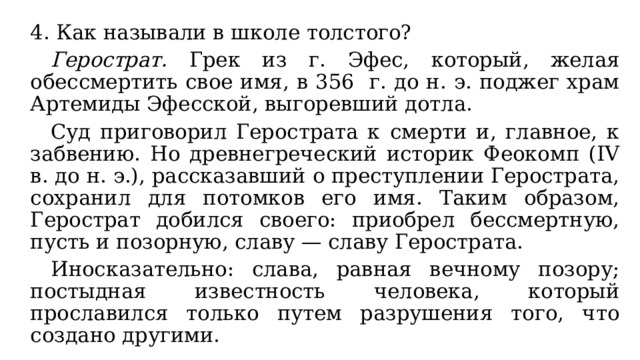 4. Как называли в школе толстого?  Герострат. Грек из г. Эфес, который, желая обессмертить свое имя, в 356 г. до н. э. поджег храм Артемиды Эфесской, выгоревший дотла.  Суд приговорил Герострата к смерти и, главное, к забвению. Но древнегреческий историк Феокомп (IV в. до н. э.), рассказавший о преступлении Герострата, сохранил для потомков его имя. Таким образом, Герострат добился своего: приобрел бессмертную, пусть и позорную, славу — славу Герострата.  Иносказательно: слава, равная вечному позору; постыдная известность человека, который прославился только путем разрушения того, что создано другими. 