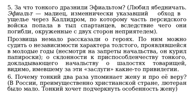 5. За что тонкого дразнили Эфиальтом? (Любил ябедничать. Эфиальт — малиец, изменнически указавший обход в ущелье через Каллидром, по которому часть персидского войска попала в тыл спартанцев, вследствие чего они погибли, окруженные с двух сторон неприятелем). Прозвища немало рассказали о героях. По ним можно судить о независимости характера толстого, проявлявшейся в молодые годы (несмотря на запреты начальства, он курил папироски); о склонности к приспособленчеству тонкого, докладывающего начальству о шалостях товарищей, видимо, имевшему за эти «заслуги» какие-то привилегии. 6. Почему тонкий два раза упоминает жену и про её веру? (В России, преимущественно христианской стране, лютеран было мало. Тонкий хочет подчеркнуть особенность жену) 