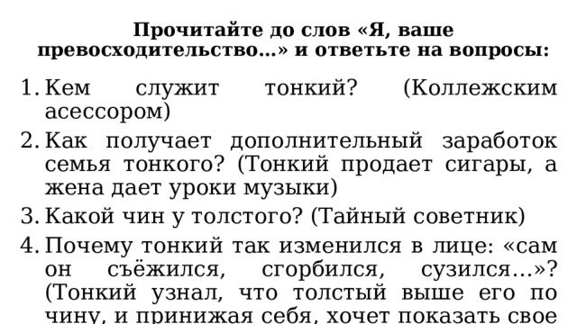 Прочитайте до слов «Я, ваше превосходительство…» и ответьте на вопросы: Кем служит тонкий? (Коллежским асессором) Как получает дополнительный заработок семья тонкого? (Тонкий продает сигары, а жена дает уроки музыки) Какой чин у толстого? (Тайный советник) Почему тонкий так изменился в лице: «сам он съёжился, сгорбился, сузился…»? (Тонкий узнал, что толстый выше его по чину, и принижая себя, хочет показать свое почтение толстому) 