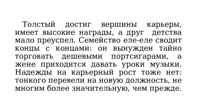 Толстый достиг вершины карьеры, имеет высокие награды, а друг детства мало преуспел. Семейство еле-еле сводит концы с концами: он вынужден тайно торговать дешевыми портсигарами, а жене приходится давать уроки музыки. Надежды на карьерный рост тоже нет: тонкого перевели на новую должность, не многим более значительную, чем прежде. 