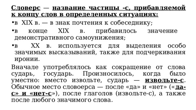 Словерс — название частицы -с, прибавляемой к концу слов в определенных ситуациях: в XIX в. — в знак почтения к собеседнику; в конце XIX в. прибавилось значение демонстративного самоунижения; в XX в. используется для выделения особо значимых высказываний, также для подчеркивания иронии. Вначале употреблялось как сокращение от слова сударь, государь. Произносилось, когда было уместно: вместо извольте, сударь — извольте-с . Обычное место словоерса — после «да» и «нет» (« да-с» и «нет-с »), после глаголов (извольте-с), а также после любого значимого слова. 