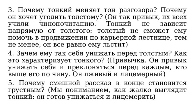 3. Почему тонкий меняет тон разговора? Почему он хочет угодить толстому? (Он так привык, их всех учили чинопочитанию. Тонкий не зависит напрямую от толстого: толстый не сможет ему помочь в продвижении по карьерной лестнице, тем не менее, он все равно ему льстит) 4. Зачем ему так себя унижать перед толстым? Как это характеризует тонкого? (Привычка. Он привык унижать себя и преклоняться перед каждым, кто выше его по чину. Он лживый и лицемерный) 5. Почему смешной рассказ в конце становится грустным? (Мы пониманием, как жалко выглядит тонкий: он готов унижаться и лицемерить) 