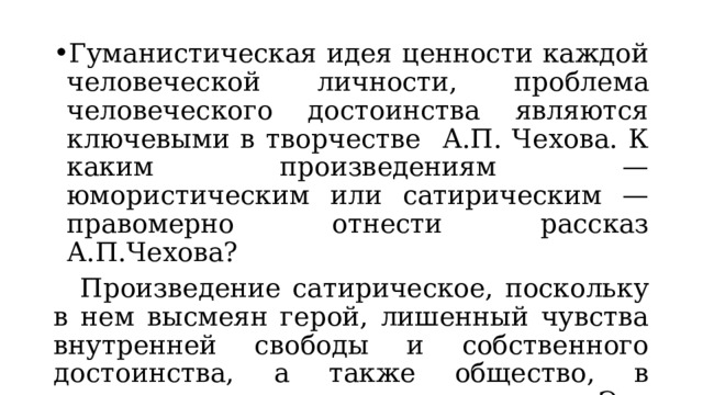 Гуманистическая идея ценности каждой человеческой личности, проблема человеческого достоинства являются ключевыми в творчестве А.П. Чехова. К каким произведениям — юмористическим или сатирическим — правомерно отнести рассказ А.П.Чехова?  Произведение сатирическое, поскольку в нем высмеян герой, лишенный чувства внутренней свободы и собственного достоинства, а также общество, в котором процветает чинопочитание. Это уже социальный порок. 