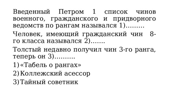 Введенный Петром 1 список чинов военного, гражданского и придворного ведомств по рангам назывался 1)……… Человек, имеющий гражданский чин 8-го класса назывался 2)……. Толстый недавно получил чин 3-го ранга, теперь он 3)………. «Табель о рангах» Коллежский асессор Тайный советник 